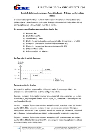 RELATÓRIO DE COMANDOS ELÉCTRICOS
10
Luanda ao 23 de Dezembro de 2014. Encarregado da Central Térmica do Rocha Pinto.
Departamento de Electroeletrónicos, DEE. Engenheiro Nelson Alberto Marinho de Lemos.
Circuito 5, de Comando: Arranques Automático Estrela – Triângulo com Inversão de
Marcha
O objectivo da experimentação realizada no laboratório foi construir um circuito de força
(potência) e de comando a qual controlava o arranque de um motor trifásico conectado na
configuração estrela e triângulo com inversão de marcha.
Os componentes utilizados na construção do circuito são:
1) 4 Fusíveis (Fv).
2) 1 Relé Térmico (Rt).
3) 2 Contatores (K1 e K4).
4) 2 Relés Temporizadores (temporizador d1, d2 e d3 + contatores k2 e K3).
5) 1 Botoreira com contato Normalmente Fechado NF (B0).
6) 1 Botoreira com contato Normalmente Aberto NA (B1).
7) 1 Motor trifásico (M1).
8) 4 Lâmpadas (H1, H2, H3 e H4).
Configuração da partida do motor:
Funcionamento dos circuitos
Accionando o botão da botoreira B1 o relé temporizador d1, contatores K3 e K1 são
energizados e o motor trifásico partir na configuração estrela.
Quando a contagem do tempo terminar do temporizador d1, este desaciona o seu contato
auxiliar d1(55_56), energiza o contato auxiliar d1(67_68), contator K2 e o motor partir na
configuração triângulo.
Quando a contagem do tempo terminar do temporizador d2, este desaciona o seu contato
auxiliar d2(55_56) e também o contator K1 para não causa curto-circuito. O tempo do
desligamento do contator K1 e o ligamento do contator K4 tem que ser mais de 2 segundos
para não causa curto-circuito porque os dois contatores estão conectados em paralelo.
Quando a contagem do tempo terminar do temporizador d3, este energiza o seu contato
auxiliar d3(67_68) e também o contator K4 e o motor partir na configuração de inversão de
marcha conforme ilustra no circuito 5.
 