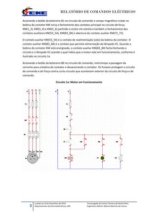 RELATÓRIO DE COMANDOS ELÉCTRICOS
3
Luanda ao 23 de Dezembro de 2014. Encarregado da Central Térmica do Rocha Pinto.
Departamento de Electroeletrónicos, DEE. Engenheiro Nelson Alberto Marinho de Lemos.
Acionando o botão da botoreira B1 no circuito de comando o campo magnético criado na
bobina do contator KM inicia o fechamento dos contatos principal no circuito de força
KM(1_2), KM(3_4) e KM(5_6) partindo o motor em estrela e também o fechamentos dos
contatos auxiliares KM(53_54), KM(83_84) e abertura do contato auxiliar KM(71_72).
O contato auxiliar KM(53_54) é o contato de realimentação (selo) da bobina do contator. O
contato auxiliar KM(83_84) é o contato que permite alimentação da lâmpada H1. Quando a
bobina do contator KM está energizado, o contato auxiliar KM(83_84) fecha fechando o
circuito e a lâmpada H1 acende a qual indica que o motor está em funcionamento, conforme é
ilustrado no circuito 1a.
Acionando o botão da botoreira B0 no circuito de comando, interrompe a passagem da
corrente para a bobina do contator e desacionando o contator. Os fusíveis protegem o circuito
de comando e de força contra curto-circuito que acontecem exterior do circuito de força e de
comando.
Circuito 1a: Motor em Funcionamento
 