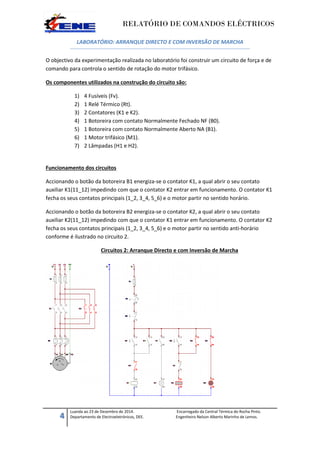 RELATÓRIO DE COMANDOS ELÉCTRICOS
4
Luanda ao 23 de Dezembro de 2014. Encarregado da Central Térmica do Rocha Pinto.
Departamento de Electroeletrónicos, DEE. Engenheiro Nelson Alberto Marinho de Lemos.
LABORATÓRIO: ARRANQUE DIRECTO E COM INVERSÃO DE MARCHA
O objectivo da experimentação realizada no laboratório foi construir um circuito de força e de
comando para controla o sentido de rotação do motor trifásico.
Os componentes utilizados na construção do circuito são:
1) 4 Fusíveis (Fv).
2) 1 Relé Térmico (Rt).
3) 2 Contatores (K1 e K2).
4) 1 Botoreira com contato Normalmente Fechado NF (B0).
5) 1 Botoreira com contato Normalmente Aberto NA (B1).
6) 1 Motor trifásico (M1).
7) 2 Lâmpadas (H1 e H2).
Funcionamento dos circuitos
Accionando o botão da botoreira B1 energiza-se o contator K1, a qual abrir o seu contato
auxiliar K1(11_12) impedindo com que o contator K2 entrar em funcionamento. O contator K1
fecha os seus contatos principais (1_2, 3_4, 5_6) e o motor partir no sentido horário.
Accionando o botão da botoreira B2 energiza-se o contator K2, a qual abrir o seu contato
auxiliar K2(11_12) impedindo com que o contator K1 entrar em funcionamento. O contator K2
fecha os seus contatos principais (1_2, 3_4, 5_6) e o motor partir no sentido anti-horário
conforme é ilustrado no circuito 2.
Circuitos 2: Arranque Directo e com Inversão de Marcha
 