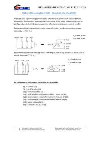 RELATÓRIO DE COMANDOS ELÉCTRICOS
5
Luanda ao 23 de Dezembro de 2014. Encarregado da Central Térmica do Rocha Pinto.
Departamento de Electroeletrónicos, DEE. Engenheiro Nelson Alberto Marinho de Lemos.
LABORATÓRIO: ARRANQUE ESTRELA – TRIÂNGULO COM SINALIZAÇÃO
O objectivo da experimentação realizada no laboratório foi construir um circuito de força
(potência) e de comando a qual controlava o arranque de um motor trifásico conectado na
configuração estrela e triângulo para permite o funcionamento de dois níveis de tensão.
Fechamento dos enrolamentos do motor em estrela reduz a tensão nos enrolamentos do
motor ( √ ).
Fechamento dos enrolamentos do motor em triângulo permite liga o motor ao maior nível de
tensão disponível ( ).
Os componentes utilizados na construção do circuito são:
8) 4 Fusíveis (Fv).
9) 1 Relé Térmico (Rt).
10) 2 Contatores (K2 e K3).
11) 1 Relé Temporizador (temporizador d1 + contator k1).
12) 1 Botoreira com contato Normalmente Fechado NF (B0).
13) 1 Botoreira com contato Normalmente Aberto NA (B1).
14) 1 Motor trifásico (M1).
15) 3 Lâmpadas (H1, H2 e H3).
 