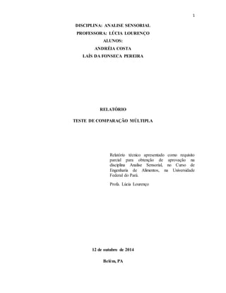 1
DISCIPLINA: ANALISE SENSORIAL
PROFESSORA: LÚCIA LOURENÇO
ALUNOS:
ANDRÉIA COSTA
LAÍS DA FONSECA PEREIRA
RELATÓRIO
TESTE DE COMPARAÇÃO MÚLTIPLA
Relatório técnico apresentado como requisito
parcial para obtenção de aprovação na
disciplina Analise Sensorial, no Curso de
Engenharia de Alimentos, na Universidade
Federal do Pará.
Profa. Lúcia Lourenço
12 de outubro de 2014
Belém, PA
 