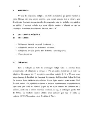 2
1 OBJETIVOS
O teste de comparação múltipla é um teste discriminativo que permite verificar se
existe diferença entre uma amostra controle e uma ou mais amostras teste e estimar o grau
de diferença. Entretanto, as amostras não são comparadas entre si e avaliadas com relação a
um padrão. O presente trabalho teve como objetivo avaliara a influência do tipo de
embalagem da no sabor do refrigerante tipo cola, marca “X”.
2 MATERIAIS E MÉTODOS
2.1 MATERIAIS
 Refrigerante tipo cola em garrafa de vidro de 1L.
 Refrigerante tipo cola lata de alumínio de 395 mL.
 Refrigerante tipo cola garrafas PET de 500mL . (amostra padrão)
 Copos descartáveis
2.2 MÉTODOS
Para a realização do teste de comparação múltipla todas as amostras foram
acondicionadas sob-refrigeração e servidas a 18ºC em copos descartáveis. A equipe de
julgadores foi composta por 19 provadores, com idade variando de 18 a 25 anos, sendo
todos discentes da Faculdade de Engenharia de Alimentos da Universidade Federal do Pará.
As amostras foram codificadas com números de três dígitos aleatório, sendo servido 50mL
de cada amostra. Os julgadores receberam as amostras simultaneamente, acompanhadas de
copo com água, ficha de avaliação (Figura 1). O bloco completo foi composto por 3
amostras, sendo uma a amostra referência codificada, ou seja, da embalagem garrafas PET
de 500mL. Os resultados relativos obtidos foram analisados por meio de análise de
variância (ANOVA) associada a teste de médias de Tukey.
 