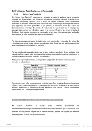 OUSAM RELATÓRIO E CONTAS 2019
10
3.2 Políticas de Reconhecimento e Mensuração
3.2.1 Ativos Fixos Tangíveis
Os “Ativos Fixos Tangíveis” encontram-se registados ao custo de aquisição ou de produção,
deduzido das depreciações e das perdas por imparidade acumuladas. O custo de aquisição ou
produção inicialmente registado, inclui o custo de compra, quaisquer custos diretamente
atribuíveis às atividades necessárias para colocar os ativos na localização e condição necessárias
para operarem da forma pretendida e, se aplicável, a estimativa inicial dos custos de
desmantelamento e remoção dos ativos e de restauração dos respetivos locais de instalação ou
operação dos mesmos que a Entidade espera vir a incorrer. Os ativos que foram atribuídos à
Entidade a título gratuito encontram-se mensurados ao seu justo valor, ao valor pelo qual estão
segurados ou ao valor pelo qual figuravam na contabilidade.
As despesas subsequentes que a Entidade tenha com manutenção e reparação dos ativos são
registadas como gastos no período em que são incorridas, desde que não sejam suscetíveis de
gerar benefícios económicos futuros adicionais
As depreciações são calculadas, assim que os bens estão em condições de ser utilizado, pelo
método da linha reta/do saldo decrescente/das unidades de produção em conformidade com o
período de vida útil estimado para cada grupo de bens.
As taxas de depreciação utilizadas correspondem aos períodos de vida útil estimada que se
encontra na tabela abaixo:
Descrição Vida útil estimada (anos)
Terrenos e recursos naturais
Edifícios e outras construções 20,10
Equipamento básico 5;8
Equipamento de transporte 7
Equipamento biológico
Equipamento administrativo 5;8
Outros Ativos fixos tangíveis
As mais ou menos valias provenientes da venda de ativos fixos tangíveis são determinadas pela
diferença entre o valor de realização e a quantia escriturada na data de alienação, as sendo que se
encontra espelhadas na Demonstração dos Resultados nas rubricas “Outros rendimentos
operacionais” ou “Outros gastos operacionais”.
Fundadores/beneméritos/patrocionadores/doadores/associados/membros
As quotas, donativos e outras ajudas similares procedentes de
fundadores/beneméritos/patrocionadores/doadores/associados/membros que se encontram com
saldo no final do período sempre que se tenham vencido e possam ser exigidas pela entidade
estão registados no ativo pela quantia realizável.
 