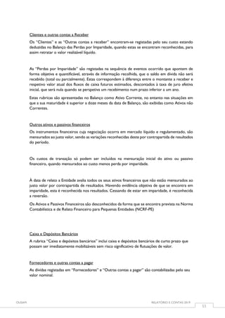 OUSAM RELATÓRIO E CONTAS 2019
11
Clientes e outras contas a Receber
Os “Clientes” e as “Outras contas a receber” encontram-se registadas pelo seu custo estando
deduzidas no Balanço das Perdas por Imparidade, quando estas se encontram reconhecidas, para
assim retratar o valor realizável líquido.
As “Perdas por Imparidade” são registadas na sequência de eventos ocorrido que apontem de
forma objetiva e quantificável, através de informação recolhida, que o saldo em dívida não será
recebido (total ou parcialmente). Estas correspondem à diferença entre o montante a receber e
respetivo valor atual dos fluxos de caixa futuros estimados, descontados à taxa de juro efetiva
inicial, que será nula quando se perspetiva um recebimento num prazo inferior a um ano.
Estas rubricas são apresentadas no Balanço como Ativo Corrente, no entanto nas situações em
que a sua maturidade é superior a doze meses da data de Balanço, são exibidas como Ativos não
Correntes.
Outros ativos e passivos financeiros
Os instrumentos financeiros cuja negociação ocorra em mercado líquido e regulamentado, são
mensurados ao justo valor, sendo as variações reconhecidas deste por contrapartida de resultados
do período.
Os custos de transação só podem ser incluídos na mensuração inicial do ativo ou passivo
financeiro, quando mensurados ao custo menos perda por imparidade.
À data de relato a Entidade avalia todos os seus ativos financeiros que não estão mensurados ao
justo valor por contrapartida de resultados. Havendo evidência objetiva de que se encontra em
imparidade, esta é reconhecida nos resultados. Cessando de estar em imparidade, é reconhecida
a reversão.
Os Ativos e Passivos Financeiros são desconhecidos da forma que se encontra prevista na Norma
Contabilística e de Relato Financeiro para Pequenas Entidades (NCRF-PE)
Caixa e Depósitos Bancários
A rubrica “Caixa e depósitos bancários” inclui caixa e depósitos bancários de curto prazo que
possam ser imediatamente mobilizáveis sem risco significativo de flutuações de valor.
Fornecedores e outras contas a pagar
As dívidas registadas em “Fornecedores” e “Outras contas a pagar” são contabilizadas pelo seu
valor nominal.
 