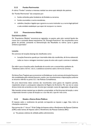 OUSAM RELATÓRIO E CONTAS 2019
12
3.2.2 Fundos Patrimoniais
A rubrica “Fundos” constitui o interesse residual nos ativos após dedução dos passivos.
Os “Fundos Patrimoniais” são compostos por:
 fundos atribuídos pelos fundadores da Entidade ou terceiros;
 fundos acumulados e outros excedentes;
 subsídios, doações e legados que o governo ou outro instituidor ou a norma legal aplicável
a cada entidade estabeleçam que sejam de incorporar no mesmo
3.2.3 Financiamentos Obtidos
Empréstimos obtidos
Os “Empréstimo Obtidos” encontram-se registados, no passivo, pelo valor nominal líquido dos
custos com a concessão desses empréstimos. Os “Encargos Financeiros” são reconhecidos como
gastos do período, constando na Demonstração dos Resultados na rubrica “Juros e gastos
similares suportados”.
Locações
Os contratos de locações (leasing) são classificados como:
 Locações financeiras quando por intermédio deles são transferidos, de forma substancial,
todos os riscos e vantagens inerentes à posse do ativo sob o qual o contrato é realizado;
De referir que as locações estão classificadas de acordo com a característica qualitativa da
“Substância sobre a forma”, isto é, a substância económica sobre a forma do contrato.
Os Ativos Fixos Tangíveis que se encontram na Entidade por via de contratos de locação financeira
são contabilizados pelo método financeiro, sendo o seu reconhecimento e depreciações conforme
se encontra referido no ponto 3.2.1. das Políticas Contabilísticas.
Os juros decorrentes deste contrato são reconhecidos como gastos do respetivo período,
respeitando sempre o pressuposto subjacente do Regime do Acréscimo. Por sua vez os custos
diretos iniciais são acrescidos ao valor do ativo (por exemplo: custos de negociação e de garantia).
Não havendo certeza razoável que se obtenha a propriedade, no final do prazo de locação, o ativo
é depreciado durante o prazo da locação ou a sua vida útil, o que for mais curto.
3.2.4 Estado e Outros Entes Públicos
O imposto sobre o rendimento do período corresponde ao imposto a pagar. Este, inclui as
tributações autónomas.
Nos termos do n.º 1 do art.º 10 do Código do Imposto sobre o Rendimento das Pessoas Coletivas
(CIRC) estão isentos de Imposto sobre o Rendimento das Pessoas Coletivas (IRC):
a) “As pessoas coletivas de utilidade pública administrativa;
 
