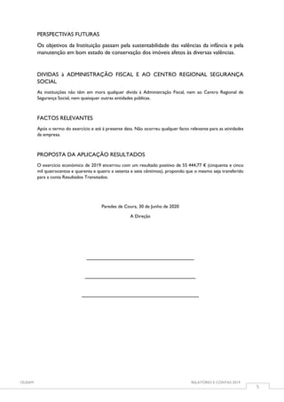 OUSAM RELATÓRIO E CONTAS 2019
5
PERSPECTIVAS FUTURAS
Os objetivos da Instituição passam pela sustentabilidade das valências da infância e pela
manutenção em bom estado de conservação dos imóveis afetos às diversas valências.
DIVIDAS à ADMINISTRAÇÃO FISCAL E AO CENTRO REGIONAL SEGURANÇA
SOCIAL
As instituições não têm em mora qualquer divida à Administração Fiscal, nem ao Centro Regional de
Segurança Social, nem quaisquer outras entidades públicas.
FACTOS RELEVANTES
Após o termo do exercício e até à presente data. Não ocorreu qualquer facto relevante para as atividades
da empresa.
PROPOSTA DA APLICAÇÃO RESULTADOS
O exercício económico de 2019 encerrou com um resultado positivo de 55 444,77 € (cinquenta e cinco
mil quatrocentos e quarenta e quatro e setenta e sete cêntimos), propondo que o mesmo seja transferido
para a conta Resultados Transitados.
Paredes de Coura, 30 de Junho de 2020
A Direção
__________________________________
___________________________________
_____________________________________
 