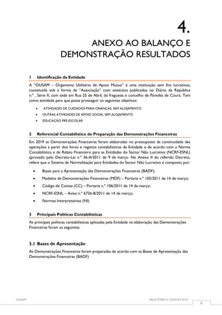 OUSAM RELATÓRIO E CONTAS 2019
8
4.
ANEXO AO BALANÇO E
DEMONSTRAÇÃO RESULTADOS
1 Identificação da Entidade
A “OUSAM – Organismo Utilitário de Apoio Mutuo” é uma instituição sem fins lucrativos,
constituída sob a forma de “Associação” com estatutos publicados no Diário da República
n.º , Série II, com sede em Rua 25 de Abril, da freguesia e concelho de Paredes de Coura. Tem
como atividade para que possa prosseguir os seguintes objetivos:
 ATIVIDADES DE CUIDADOS PARA CRIANÇAS, SEM ALOJAMENTO
 OUTRAS ATIVIDADES DE APOIO SOCIAL SEM ALOJAMENTO
 EDUCAÇÃO PRÉ-ESCOLAR
2 Referencial Contabilístico de Preparação das Demonstrações Financeiras
Em 2019 as Demonstrações Financeiras foram elaboradas no pressuposto da continuidade das
operações a partir dos livros e registos contabilísticos da Entidade e de acordo com a Norma
Contabilística e de Relato Financeiro para as Entidades do Sector Não Lucrativo (NCRF-ESNL)
aprovado pelo Decreto-Lei n.º 36-A/2011 de 9 de março. No Anexo II do referido Decreto,
refere que o Sistema de Normalização para Entidades do Sector Não Lucrativo é composto por:
 Bases para a Apresentação das Demonstrações Financeiras (BADF);
 Modelos de Demonstrações Financeiras (MDF) – Portaria n.º 105/2011 de 14 de março;
 Código de Contas (CC) – Portaria n.º 106/2011 de 14 de março;
 NCRF-ESNL – Aviso n.º 6726-B/2011 de 14 de março;
 Normas Interpretativas (NI)
3 Principais Políticas Contabilísticas
As principais políticas contabilísticas aplicadas pela Entidade na elaboração das Demonstrações
Financeiras foram as seguintes:
3.1 Bases de Apresentação
As Demonstrações Financeiras foram preparadas de acordo com as Bases de Apresentação das
Demonstrações Financeiras (BADF)
 