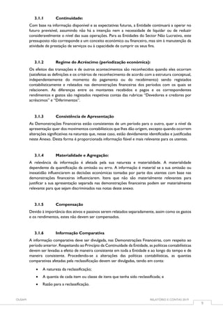 OUSAM RELATÓRIO E CONTAS 2019
9
3.1.1 Continuidade:
Com base na informação disponível e as expectativas futuras, a Entidade continuará a operar no
futuro previsível, assumindo não há a intenção nem a necessidade de liquidar ou de reduzir
consideravelmente o nível das suas operações. Para as Entidades do Sector Não Lucrativo, este
pressuposto não corresponde a um conceito económico ou financeiro, mas sim à manutenção da
atividade de prestação de serviços ou à capacidade de cumprir os seus fins.
3.1.2 Regime do Acréscimo (periodização económica):
Os efeitos das transações e de outros acontecimentos são reconhecidos quando eles ocorram
(satisfeitas as definições e os critérios de reconhecimento de acordo com a estrutura conceptual,
independentemente do momento do pagamento ou do recebimento) sendo registados
contabilisticamente e relatados nas demonstrações financeiras dos períodos com os quais se
relacionem. As diferenças entre os montantes recebidos e pagos e os correspondentes
rendimentos e gastos são registados respetivas contas das rubricas “Devedores e credores por
acréscimos” e “Diferimentos”.
3.1.3 Consistência de Apresentação
As Demonstrações Financeiras estão consistentes de um período para o outro, quer a nível da
apresentação quer dos movimentos contabilísticos que lhes dão origem, excepto quando ocorrem
alterações significativas na natureza que, nesse caso, estão devidamente identificadas e justificadas
neste Anexo. Desta forma é proporcionada informação fiável e mais relevante para os utentes.
3.1.4 Materialidade e Agregação:
A relevância da informação é afetada pela sua natureza e materialidade. A materialidade
dependente da quantificação da omissão ou erro. A informação é material se a sua omissão ou
inexatidão influenciarem as decisões económicas tomadas por parte dos utentes com base nas
demonstrações financeiras influenciarem. Itens que não são materialmente relevantes para
justificar a sua apresentação separada nas demonstrações financeiras podem ser materialmente
relevante para que sejam discriminados nas notas deste anexo.
3.1.5 Compensação
Devido à importância dos ativos e passivos serem relatados separadamente, assim como os gastos
e os rendimentos, estes não devem ser compensados.
3.1.6 Informação Comparativa
A informação comparativa deve ser divulgada, nas Demonstrações Financeiras, com respeito ao
período anterior. Respeitando ao Princípio da Continuidade da Entidade, as políticas contabilísticas
devem ser levadas a efeito de maneira consistente em toda a Entidade e ao longo do tempo e de
maneira consistente. Procedendo-se a alterações das políticas contabilísticas, as quantias
comparativas afetadas pela reclassificação devem ser divulgadas, tendo em conta:
 A natureza da reclassificação;
 A quantia de cada item ou classe de itens que tenha sido reclassificada; e
 Razão para a reclassificação.
 
