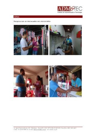 FOTOS 
Pesquisa com os interessados em microcrédito 
Av. Sport Clube do Recife, 252 – Madalena – Recife/PE - CEP: 50750.500 (FCAP/UPE) Fone/Fax: (081) 3445-4469 
CNPJ: 35.328.913/0001-16 - E-mail: admtec@admtec.org.br - www.admtec.org.br 
 