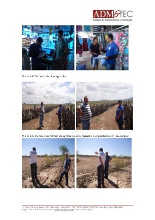 Visita à AID com o técnico agrícola 
Visita à AID com o secretário de agricultura municipal e o engenheiro civil municipal 
Av. Sport Clube do Recife, 252 – Madalena – Recife/PE - CEP: 50750.500 (FCAP/UPE) Fone/Fax: (081) 3445-4469 
CNPJ: 35.328.913/0001-16 - E-mail: admtec@admtec.org.br - www.admtec.org.br 
 