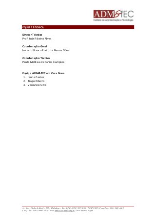 EQUIPE TÉCNICA 
Diretor Técnico 
Prof. Luiz Ribeiro Alves 
Coordenação Geral 
Luciano Mauro Porto de Barros Góes 
Coordenação Técnica 
Paula Mellissa de Farias Campina 
Equipe ADM&TEC em Casa Nova 
1. Ianne Castro 
2. Tiago Ribeiro 
3. Venâncio Silva 
Av. Sport Clube do Recife, 252 – Madalena – Recife/PE - CEP: 50750.500 (FCAP/UPE) Fone/Fax: (081) 3445-4469 
CNPJ: 35.328.913/0001-16 - E-mail: admtec@admtec.org.br - www.admtec.org.br 
