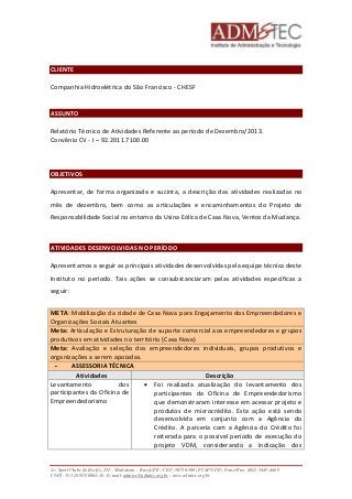 CLIENTE 
Companhia Hidroelétrica do São Francisco - CHESF 
ASSUNTO 
Relatório Técnico de Atividades Referente ao período de Dezembro/2013. 
Convênio CV - I – 92.2011.7100.00 
OBJETIVOS 
Apresentar, de forma organizada e sucinta, a descrição das atividades realizadas no 
mês de dezembro, bem como as articulações e encaminhamentos do Projeto de 
Responsabilidade Social no entorno da Usina Eólica de Casa Nova, Ventos da Mudança. 
ATIVIDADES DESENVOLVIDAS NO PERÍODO 
Apresentamos a seguir as principais atividades desenvolvidas pela equipe técnica deste 
Instituto no período. Tais ações se consubstanciaram pelas atividades específicas a 
seguir: 
META: Mobilização da cidade de Casa Nova para Engajamento dos Empreendedores e 
Organizações Sociais Atuantes 
Meta: Articulação e Estruturação de suporte comercial aos empreendedores e grupos 
produtivos em atividades no território (Casa Nova) 
Meta: Avaliação e seleção dos empreendedores individuais, grupos produtivos e 
organizações a serem apoiadas. 
 ASSESSORIA TÉCNICA 
Atividades Descrição 
Levantamento dos 
participantes da Oficina de 
Empreendedorismo 
 Foi realizada atualização do levantamento dos 
participantes da Oficina de Empreendedorismo 
que demonstraram interesse em acessar projeto e 
produtos de microcrédito. Esta ação está sendo 
desenvolvida em conjunto com a Agência do 
Crédito. A parceria com a Agência do Crédito foi 
reiterada para o possível período de execução do 
projeto VDM, considerando a indicação dos 
Av. Sport Clube do Recife, 252 – Madalena – Recife/PE - CEP: 50750.500 (FCAP/UPE) Fone/Fax: (081) 3445-4469 
CNPJ: 35.328.913/0001-16 - E-mail: admtec@admtec.org.br - www.admtec.org.br 
 