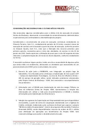 desta parceria. 
CONSIDERAÇÕES NECESSÁRIAS PARA O ÚLTIMO MÊS DO PROJETO: 
São necessárias algumas considerações para o último mês de execução do projeto 
Ventos da Mudança, observando a necessidade de encaminhamentos administrativos 
e operacionais para continuidade ou desmobilização do projeto. 
Considerando o encerramento do prazo de execução contratual, estabelecido na 
Cláusula Terceira, item 3.1., estabelecendo período de 24 (vinte e quatro) meses de 
execução de contrato será necessário ajuste do prazo de execução, conforme previsto 
na Cláusula Quarta, item 4.3., visto que a liberação dos recursos previstos para 
primeira parcela, necessárias para o início das atividades, só ocorreu no dia 26 de 
janeiro de 2012. Sendo oportuna a dilatação do prazo para o dia útil seguinte da data 
referente a complementação dos 24 meses do dia do depósito, conforme estabelecido 
no Termo. 
É necessário esclarecer alguns pontos, tendo em vista a necessidade de algumas ações 
que ainda estão em andamento, destacando as atividades que necessitarão de um 
posicionamento da CHESF junto à comunidade, tais como: 
1. Parceria da ação junto a EMBRAPA, com integração ao projeto Lago de 
Sobradinho. Foi articulada junto a Embrapa a implantação de mais quatro CAT 
– Campo de Aprendizado Tecnológico, na área da Área de Influência Direta – 
AID do parque de geração eólica, sendo indicados produtores selecionados 
pelo Projeto Ventos da Mudança - VDM. Será necessário o acompanhamento 
dos produtores. 
2. Articulação com a COELBA para implantação de rede de energia Trifásica na 
Área de Influência Direta do Projeto VDM. Apresentamos a relação dos 
interessados em utilizar a rede para encaminhamento à COELBA e devidas 
articulações para implantação da infraestrutura. 
3. Seleção dos egressos da Capacitação em Empreendedorismo para disponibilizar 
microcrédito, a partir do termo de cooperação estabelecido com a Agência do 
Crédito, entidade credenciada junto ao Banco do Brasil para operar o projeto 
“BB Microcrédito Empreendedor”, dentro do programa Microcrédito Produtivo 
Orientado (MPO), sendo disponibilizados recursos da ordem de R$ 1 milhão 
para efetivação de operações aos beneficiários do Projeto VDM. Será 
necessário diálogo para avaliar o desdobramento da ação. 
Av. Sport Clube do Recife, 252 – Madalena – Recife/PE - CEP: 50750.500 (FCAP/UPE) Fone/Fax: (081) 3445-4469 
CNPJ: 35.328.913/0001-16 - E-mail: admtec@admtec.org.br - www.admtec.org.br 
 