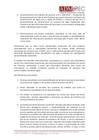 4. Encaminhamento de proposta de parceria com a CODEVASF – Companhia de 
Desenvolvimento do Vale do São Francisco, para apoio financeiro ao Projeto de 
abastecimento de água para a região do Malvão e entorno da AID com o 
aproveitamento da infraestrutura de acumulo de água implantado pelo 
Consórcio da Obra do Parque Eólico de Casa Nova. Será necessário diálogo para 
avaliar o desdobramento da ação. 
5. Direcionamento dos grupos produtivos articulados na AID para ação de 
comercialização, tendo em vista a volta da chuva na região e a possibilidade de 
usufruírem da infraestrutura produtiva articulada pelo Projeto VDM, dentre 
outras ações. 
Destacamos que as ações acima apresentadas necessitam de uma resposta, 
principalmente para a comunidade beneficiária do projeto, sendo necessária 
articulação em conjunto com a CHESF, pois o saldo positivo gerado pelo Projeto será 
observado diretamente pelos beneficiários da ação e deverá ser devidamente 
apropriado pela companhia. 
A respeito das questões administrativas, apresentamos os pontos que entendemos 
serem mais importantes decorrentes dos questionamentos das prestações de contas 
do Contrato, relacionadas a partir das informações prestadas pelo Gestor do 
instrumento, Sr. Rodolfo Cavalcanti, quando da indicação de possíveis não 
conformidades, conforme segue: 
Da infraestrutura do projeto: 
1. Estamos procedendo com a desmobilização da estrutura do projeto rescindindo 
os contratos de alugueis e de serviços a partir de janeiro de 2014; 
2. Foram efetuadas as rescisões dos contratos de trabalho com todos os 
funcionários e prestadores de serviços do projeto; 
3. Em relação às pendências nas prestações de contas que ainda não foram 
esclarecidas, estamos aguardando a devolutiva do Gestor do Contrato das 
últimas prestações de contas. 
4. A questão das tarifas bancárias que foram cobradas pelo Banco do Brasil, onde 
temos uma divergência quanto a responsabilidade da cobrança, ou do 
ressarcimento pelo Banco do Brasil, visto que o ADM&TEC está sendo cobrado 
de uma questão que não adveio de nossa ação, nem foi de nossa competência. 
Tomamos o procedimento administrativo de abertura da conta, atendendo às 
exigências do Gestor do Contrato, inclusive quando apresentamos uma conta 
que já era existente, quando da assinatura do Termo, e nos foi solicitada a 
abertura de nova conta sem movimento. Segundo informações repassadas pelo 
Banco Central e Banco do Brasil, o banco só aceita a caracterização da conta 
convênio, quando aberta diretamente pelo sistema SICONV, ou seja, a única 
Av. Sport Clube do Recife, 252 – Madalena – Recife/PE - CEP: 50750.500 (FCAP/UPE) Fone/Fax: (081) 3445-4469 
CNPJ: 35.328.913/0001-16 - E-mail: admtec@admtec.org.br - www.admtec.org.br 
 