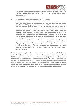 pessoa com competência para abrir a conta convênio é o CONTRATANTE, visto 
que nem o Banco tem acesso a abertura da conta que é feita diretamente pelo 
Sistema Siconv. 
5. Da solicitação de aditivo de prazo e valor do Contrato. 
Conforme correspondência protocolada no Protocolo da CHESF em 30 de 
setembro de 2013, apresentamos proposta básica para proceder com a 
continuidade do projeto, ampliando o prazo de execução e os valores previstos. 
Durante o mês, tivemos contato com a nova Fiscal do Contrato e a mesma 
solicitou o detalhamento das ações e da planilha financeira, assim como a 
proposição das metas que deverão ser aditadas. Entretanto, como ainda não 
tivemos uma sinalização formal da CHESF sobre a possibilidade de continuidade 
do Projeto, entendemos ser necessário a manifestação da CHESF em relação a 
possibilidade de continuidade do Projeto. Com isso será possível deflagrar a 
apresentação dos novos planos de trabalho e financeiros, com as devidas 
indicações de pontos divergentes que foram observados nas prestações de 
contas anteriores, para que haja os devidos esclarecimentos e possíveis 
saneamentos dos pontos controversos e devida correção de rumo e ações, 
quando oportuno. 
Reiteramos nosso propósito de manutenção da parceria e continuidade do Projeto 
Ventos da Mudança, destacando a nossa disposição em atender todas as demandas da 
CHESF, ressaltando a importância da continuidade da ação junto a comunidade, apesar 
do momento de desmobilização e eminente encerramento do prazo de execução, mas 
fazemos questão de destacar nossa disposição em apresentar uma agenda cooperativa 
para a solução de todas as pendências administrativas, assim como o devido 
encaminhamento das ações empreendidas na comunidade para consolidação de todo 
investimento realizado e fortalecimento dos resultados propostos pelo projeto. 
Av. Sport Clube do Recife, 252 – Madalena – Recife/PE - CEP: 50750.500 (FCAP/UPE) Fone/Fax: (081) 3445-4469 
CNPJ: 35.328.913/0001-16 - E-mail: admtec@admtec.org.br - www.admtec.org.br 
 