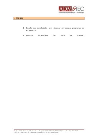 1. Relação dos beneficiários com interesse em acessar programas de 
microcrédito; 
2. Registros fotográficos das ações do projeto. 
 ANEXOS 
Av. Sport Clube do Recife, 252 – Madalena – Recife/PE - CEP: 50750.500 (FCAP/UPE) Fone/Fax: (081) 3445-4469 
CNPJ: 35.328.913/0001-16 - E-mail: admtec@admtec.org.br - www.admtec.org.br 
 