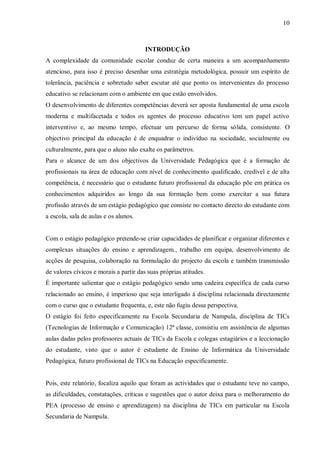 10
INTRODUÇÃO
A complexidade da comunidade escolar conduz de certa maneira a um acompanhamento
atencioso, para isso é preciso desenhar uma estratégia metodológica, possuir um espírito de
tolerância, paciência e sobretudo saber escutar até que ponto os intervenientes do processo
educativo se relacionam com o ambiente em que estão envolvidos.
O desenvolvimento de diferentes competências deverá ser aposta fundamental de uma escola
moderna e multifacetada e todos os agentes do processo educativo tem um papel activo
interventivo e, ao mesmo tempo, efectuar um percurso de forma sólida, consistente. O
objectivo principal da educação é de enquadrar o indivíduo na sociedade, socialmente ou
culturalmente, para que o aluno não exalte os parâmetros.
Para o alcance de um dos objectivos da Universidade Pedagógica que é a formação de
profissionais na área de educação com nível de conhecimento qualificado, credível e de alta
competência, é necessário que o estudante futuro profissional da educação põe em prática os
conhecimentos adquiridos ao longo da sua formação bem como exercitar a sua futura
profissão através de um estágio pedagógico que consiste no contacto directo do estudante com
a escola, sala de aulas e os alunos.
Com o estágio pedagógico pretende-se criar capacidades de planificar e organizar diferentes e
complexas situações do ensino e aprendizagem., trabalho em equipa, desenvolvimento de
acções de pesquisa, colaboração na formulação do projecto da escola e também transmissão
de valores cívicos e morais a partir das suas próprias atitudes.
É importante salientar que o estágio pedagógico sendo uma cadeira específica de cada curso
relacionado ao ensino, é imperioso que seja interligado à disciplina relacionada directamente
com o curso que o estudante frequenta, e, este não fugiu dessa perspectiva.
O estágio foi feito especificamente na Escola Secundaria de Nampula, disciplina de TICs
(Tecnologias de Informação e Comunicação) 12ª classe, consistiu em assistência de algumas
aulas dadas pelos professores actuais de TICs da Escola e colegas estagiários e a leccionação
do estudante, visto que o autor é estudante de Ensino de Informática da Universidade
Pedagógica, futuro profissional de TICs na Educação especificamente.
Pois, este relatório, focaliza aquilo que foram as actividades que o estudante teve no campo,
as dificuldades, constatações, críticas e sugestões que o autor deixa para o melhoramento do
PEA (processo de ensino e aprendizagem) na disciplina de TICs em particular na Escola
Secundaria de Nampula.
 