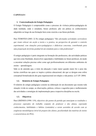 11
CAPITULO I
1. Contextualização do Estágio Pedagógico
O Estágio Pedagógico é compreendido como o processo de vivência prática-pedagógica de
dada realidade, onde o estudante, futuro professor, põe em prática os conhecimentos
adquiridos ao longo da sua formação bem como exercita a sua futura profissão.
Para TEMOTEO (2003: 2) No estágio pedagógico “São efectuadas actividades curriculares
que visam colocar em acção a teoria e a pratica, na perspectiva de garantir o controlo
experimental, com situações psico-pedagógicas e didácticas concretas, contribuindo para
uma preparação de forma gradual de um estudante para a vida profissional”.
O estágio pedagógico é parte integrante na formação dos professores, são actividades práticas
que tem como finalidade, desenvolver capacidades e habilidades no futuro professor, de modo
a encontrar soluções precisas sobre como agir profissionalmente em diferentes ambientes de
ensino – aprendizagem.
Sabe se de antemão que, o êxito da educação é tanto maior quando maior for o peso das
teorias cientificas nas quais se inspira a prática educacional, dai que se designa uma esfera
conceptual formalizada de alto grau organizacional em relação a vida pratica. (c/f. UP: 2004)
1.2. Relatório de Estágio Pedagógico
O relatório de estágio pedagógico consiste na elaboração de um documento que resume toda
situação vivida no campo, as observações, práticas, criticas e sugestões para o melhoramento
das actividades e estratégias de implementação para a respectiva disciplina na escola.
1.3. Objectivos
Para LIBÂNEO (1994: 119), objectivos são pontos de partida que antecipam os resultados e
processos esperados do trabalho conjunto do professor e dos alunos, esperando
conhecimentos, habilidades e hábitos (conteúdos) a serem assistidos de acordo com as
exigências metodológicas (nível de preparo dos alunos, peculiaridade das matérias de ensino
e características do PEA).
 