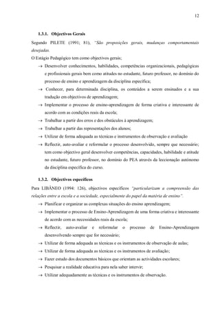 12
1.3.1. Objectivos Gerais
Segundo PILETE (1991; 81), “São proposições gerais, mudanças comportamentais
desejadas.
O Estágio Pedagógico tem como objectivos gerais;
 Desenvolver conhecimentos, habilidades, competências organizacionais, pedagógicas
e profissionais gerais bem como atitudes no estudante, futuro professor, no domínio do
processo de ensino e aprendizagem da disciplina específica;
 Conhecer, para determinada disciplina, os conteúdos a serem ensinados e a sua
tradução em objectivos de aprendizagem;
 Implementar o processo de ensino-aprendizagem de forma criativa e interessante de
acordo com as condições reais da escola;
 Trabalhar a partir dos erros e dos obstáculos à aprendizagem;
 Trabalhar a partir das representações dos alunos;
 Utilizar de forma adequada as técnicas e instrumentos de observação e avaliação
 Reflectir, auto-avaliar e reformular o processo desenvolvido, sempre que necessário;
tem como objectivo geral desenvolver competências, capacidades, habilidade e atitude
no estudante, futuro professor, no domínio do PEA através da leccionação autónomo
da disciplina específica do curso.
1.3.2. Objectivos específicos
Para LIBÂNEO (1994: 126), objectivos específicos “particularizam a compreensão das
relações entre a escola e a sociedade, especialmente do papel da matéria de ensino”.
 Planificar e organizar as complexas situações do ensino aprendizagem;
 Implementar o processo de Ensino-Aprendizagem de uma forma criativa e interessante
de acordo com as necessidades reais da escola;
 Reflectir, auto-avaliar e reformular o processo de Ensino-Aprendizagem
desenvolvendo sempre que for necessário;
 Utilizar de forma adequada as técnicas e os instrumentos de observação de aulas;
 Utilizar de forma adequada as técnicas e os instrumentos de avaliação;
 Fazer estudo dos documentos básicos que orientam as actividades escolares;
 Pesquisar a realidade educativa para nela saber intervir;
 Utilizar adequadamente as técnicas e os instrumentos de observação.
 