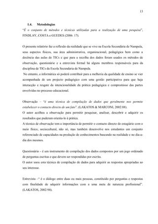 13
1.4. Metodologias
“É o conjunto de métodos e técnicas utilizadas para a realização de uma pesquisa”,
FINDLAY, COSTA e GUEDES (2006: 17).
O presente relatório faz a reflexão da realidade que se vive na Escola Secundária de Nampula,
seus aspectos físicos, sua área administrativa, organizacional, pedagógica bem como a
docência das aulas de TICs e que para a recolha dos dados foram usados os métodos de
observação, questionário e a entrevista formal há alguns membros responsáveis para da
disciplina de TICs da Escola Secundaria de Nampula.
No entanto, a informática só poderá contribuir para a melhoria da qualidade de ensino se vier
acompanhada de um projecto pedagógico com uma gestão participativa para que haja
interacção e resgate da intencionalidade da prática pedagógica e compromisso das partes
envolvidas no processo educacional.
Observação – “é uma técnica de compilação de dados que geralmente nos permite
estabelecer o contacto directo de um fato”. (LAKATOS & MARCONI, 2002:88).
O autor acolheu a observação para permitir pesquisar, analisar, descobrir e adquirir os
resultados que puderam orienta-lo à prática.
A técnica de observação tem a importância de permitir o contacto directo do estagiário com o
meio físico, sociocultural, não só, mas também desenvolve nos estudantes um conjunto
referenciado de capacidades na produção de conhecimentos baseando na realidade e no dia-a-
dia dos mesmos.
Questionário - é um instrumento de compilação dos dados compostos por um jogo ordenado
de perguntas escritas e que devem ser respondidas por escrita.
O autor usou esta técnica de compilação de dados para adquirir as respostas apropriadas ao
seu interesse.
Entrevista –“ é o diálogo entre duas ou mais pessoas, constituído por perguntas e respostas
com finalidade de adquirir informações com a uma meta de natureza profissional”.
(LAKATOS, 2002:94).
 