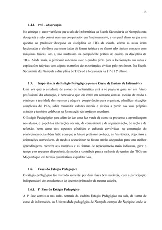 14
1.4.1. Pré – observação
No começo o autor verificou que a sala de Informática da Escola Secundaria de Nampula esta
desagrada e não possui nem um computador em funcionamento, e em prol disso surgiu uma
questão ao professor delegado da disciplina de TICs da escola, como as aulas eram
leccionadas e ele disse que eram dadas de forma teórica e os alunos não tinham contacto com
máquinas físicas, isto é, não usufruíam da componente prática do ensino da disciplina de
TICs. Ainda mais, o professor salientou usar o quadro preto para a leccionação das aulas e
explicações teóricas com alguns exemplos de experiencias vividas pelo professor. Na Escola
Secundaria de Nampula a disciplina de TICs só é leccionada na 11ª e 12ª classe.
1.5. Importância do Estágio Pedagógico para o Curso de Ensino de Informática
Uma vez que o estudante de ensino de informática está a se preparar para ser um futuro
profissional da educação, é necessário que ele entre em contacto com as escolas de modo a
conhecer a realidade das mesmas e adquirir competências para organizar, planificar situações
complexas do PEA, saber transmitir valores morais e cívicos a partir das suas próprias
atitudes e também colaborar na formulação de projectos escolares.
O Estágio Pedagógico para além de dar uma luz verde de como se processa a aprendizagem
nos alunos, o papel das interacções sociais, da comunidade e da argumentação, de acção e de
reflexão, bem como nos aspectos efectivos e culturais envolvidas na construção do
conhecimento, também farão com que o futuro professor conheça, as finalidades, objectivos e
orientações curriculares, de modo a seleccionar no futuro tarefas adequadas para uma melhor
aprendizagem, recorrer aos materiais e as formas de representação mais indicadas, gerir o
tempo e os recursos disponíveis, de modo a contribuir para a melhoria do ensino das TICs em
Moçambique em termos quantitativos e qualitativos.
1.6. Fases do Estágio Pedagógico
O estágio pedagógico foi marcado somente por duas fases bem notáveis, com a participação
indispensável dos estudantes e do docente orientador da mesma cadeira.
1.6.1. 1ª Fase do Estágio Pedagógico
A 1ª fase consistiu nas aulas normais da cadeira Estágio Pedagógico na sala, da turma de
curso de informática, na Universidade pedagógica de Nampula campus de Napipine, onde se
 