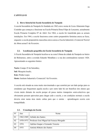 16
CAPITULO II
2. Breve historial da Escola Secundária de Nampula
A escola Secundária de Nampula foi fundada em 1962 com o nome de Liceu Almerante Gago
Coutinho que começou a funcionar na Escola Primaria Dona Filipa de Lencastre, actualmente
Escola Primaria Completa 07 de Abril. Em 1964, a escola foi transferida para as actuais
instalações. Em 1964, a escola funcionou como centro preparatório feminina anexa ao liceu,
enquanto a escola preparatória masculina estava anexa a Escola Industrial e Comercial Newtel
de Abreu actual 3 de Fevereiro.
2.2. Localização geográfica da Escola Secundária de Nampula
A Escola Secundária de Nampula localiza-se na zona Urbana da cidade de Nampula no bairro
de Belenenses, entre a avenida Eduardo Mondlane e a rua dos continuadores numero 1026.
Apresentando os seguintes limites:
Norte: Campo 25 de Setembro;
Sul: Mesquita Issufo;
Este: Prédio Lopes
Oeste: Instituto Industrial e Comercial 3 de Fevereiro.
A escola está situada na zona muito movimentada o que constitui por um lado perigo para os
estudantes que frequentam aquela escola e por outro lado há um benefício dos alunos que
vivem muito distante da escola porque ali passa muitos transportes semi-colectivos que
obviamente possam aproveitar para chegar cedo a escola, e em condições normais a escola
deveria estar numa área muito calma para que o ensino – aprendizagem ocorra com
tranquilidade.
2.3. Cronologia da Escola
Nº Ano Nome
01 1962-1969 Arlindo dos Santos
02 1970-1973 Professor José Miguel da Fonseca Morgado
03 1974 Adelino Gaspar e Fernando Teixeira
04 1975 António Ribeiro dos Santos
 