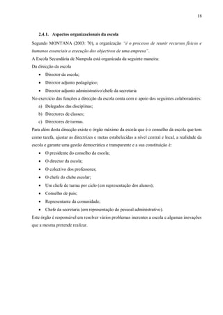 18
2.4.1. Aspectos organizacionais da escola
Segundo MONTANA (2003: 70), a organização “é o processo de reunir recursos físicos e
humanos essenciais a execução dos objectivos de uma empresa”.
A Escola Secundária de Nampula está organizada da seguinte maneira:
Da direcção da escola
 Director da escola;
 Director adjunto pedagógico;
 Director adjunto administrativo/chefe da secretaria
No exercício das funções a direcção da escola conta com o apoio dos seguintes colaboradores:
a) Delegados das disciplinas;
b) Directores de classes;
c) Directores de turmas.
Para além desta direcção existe o órgão máximo da escola que é o conselho da escola que tem
como tarefa, ajustar as directrizes e metas estabelecidas a nível central e local, a realidade da
escola e garante uma gestão democrática e transparente e a sua constituição é:
 O presidente do conselho da escola;
 O director da escola;
 O colectivo dos professores;
 O chefe do clube escolar;
 Um chefe de turma por ciclo (em representação dos alunos);
 Conselho de pais;
 Representante da comunidade;
 Chefe da secretaria (em representação do pessoal administrativo).
Este órgão é responsável em resolver vários problemas inerentes a escola e algumas inovações
que a mesma pretende realizar.
 