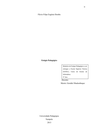 ii
Flávio Filipe Eugénio Dombo
Estágio Pedagógico
Docente:
Mestre: Geraldo Nhadumbuque
Universidade Pedagógica
Nampula
2013
Relatório de Estágio Pedagógico a ser
entregue a Escola Superior Técnica
(ESTEC), Curso de Ensino de
Informática.
4º Ano.
 