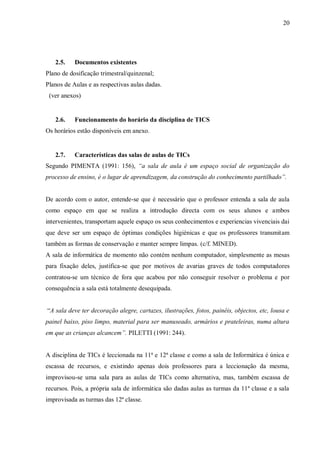 20
2.5. Documentos existentes
Plano de dosificação trimestral/quinzenal;
Planos de Aulas e as respectivas aulas dadas.
(ver anexos)
2.6. Funcionamento do horário da disciplina de TICS
Os horários estão disponíveis em anexo.
2.7. Características das salas de aulas de TICs
Segundo PIMENTA (1991: 156), “a sala de aula é um espaço social de organização do
processo de ensino, é o lugar de aprendizagem, da construção do conhecimento partilhado”.
De acordo com o autor, entende-se que é necessário que o professor entenda a sala de aula
como espaço em que se realiza a introdução directa com os seus alunos e ambos
intervenientes, transportam aquele espaço os seus conhecimentos e experiencias vivenciais dai
que deve ser um espaço de óptimas condições higiénicas e que os professores transmitam
também as formas de conservação e manter sempre limpas. (c/f. MINED).
A sala de informática de momento não contém nenhum computador, simplesmente as mesas
para fixação deles, justifica-se que por motivos de avarias graves de todos computadores
contratou-se um técnico de fora que acabou por não conseguir resolver o problema e por
consequência a sala está totalmente desequipada.
“A sala deve ter decoração alegre, cartazes, ilustrações, fotos, painéis, objectos, etc, lousa e
painel baixo, piso limpo, material para ser manuseado, armários e prateleiras, numa altura
em que as crianças alcancem”. PILETTI (1991: 244).
A disciplina de TICs é leccionada na 11ª e 12ª classe e como a sala de Informática é única e
escassa de recursos, e existindo apenas dois professores para a leccionação da mesma,
improvisou-se uma sala para as aulas de TICs como alternativa, mas, também escassa de
recursos. Pois, a própria sala de informática são dadas aulas as turmas da 11ª classe e a sala
improvisada as turmas das 12ª classe.
 