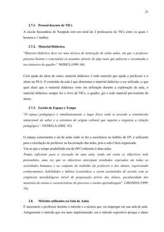 21
2.7.1. Pessoal docente de TICs
A escola Secundária de Nampula tem um total de 2 professores de TICs entre os quais 1
homem e 1 mulher.
2.7.2. Material Didáctico
“Material didáctico deve ser uma técnica de motivação de todas aulas, em que o professor
procura ilustrar e concretizar os assuntos através de algo mais que palavras e recomenda o
uso intensivo do quadro”. NERICI (1999: 84).
Com ajuda da ideia do autor, material didáctico é todo material que ajuda o professor e o
aluno no PEA. O conteúdo da aula é que determina o material didáctico a ser utilizado, o que
quer dizer que o material didáctico visto em utilização durante a exploração da aula, o
material didáctico sempre foi o livro de TICs, o quadro, giz e todo material proveniente do
aluno.
2.7.3. Gestão de Espaço e Tempo
“O espaço pedagógico é simultaneamente o lugar físico onde se procede a transmissão
intencional do saber e a estrutura de origem cultural que suporta e organiza a relação
pedagógica”. ESTRELA (2002: 42).
O espaço concernente a sal de aulas onde se fez a assistência no âmbito do EP, é suficiente
para a circulação do professor na leccionação das aulas, pois a sala é bem organizada.
Viu-se que o tempo predefinido era de (90’) referente à duas aulas.
Tempo suficiente para a execução de uma aula, tendo em conta os objectivos nela
pretendidos, uma vez que os objectivos antecipam resultados esperados em todas as
actividades humanas e no conjunto do trabalho do professor e dos alunos, expressando
conhecimentos, habilidades e hábitos (conteúdos) a serem assimilados de acordo com as
exigências metodológicas (nível de preparação prévio dos alunos, peculiaridade das
materiais de ensino e características do processo e ensino aprendizagem”. LIBANEO (1999:
19).
2.8. Métodos utilizados na Sala de Aulas
É necessário o professor domine o método e a técnica que vai empregar em sua sala de aula.
Antigamente o método que era mais implementado, era o método expositivo porque o aluno
 