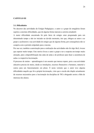 24
CAPITULO III
3.1. Dificuldades
No decorrer das actividades do Estágio Pedagógico, o autor e o grupo de estagiários foram
sujeitos a enormes dificuldades, que de alguma forma marcam a carreira estudantil.
A maior dificuldade encontrada foi pelo facto do estágio estar programado para um
determinado tempo e não ter iniciado no devido momento, isto que, obrigou ao autor e ao
grupo a acelerarem o sua actividade de estágio que de alguma forma, por consequência não se
cumpriu com o período estipulado para o mesmo.
Por sua vez, também a autorização para a realização das actividades não foi algo fácil, tivesse
que esperar muito tempo. Este motivo levou o autor e grupo a ter a resposta em tempo muito
atrasado, para a disponibilização das salas de aulas e do professor para fazer a assistência de
aulas e a respectiva leccionação.
O processo de ensino – aprendizagem é um assunto que merece reparo, pois a sua actividade
educativa precisa de meios, desde as instalações, recursos financeiros e humanos, material e
outros para um funcionamento em pleno. É nesta vertente que o autor teve alguma
dificuldades naquilo que foi a própria leccionação, visto que a escola não dispõe actualmente
de recursos necessários para a leccionação da disciplina de TICs obrigando assim a falta de
interesse dos alunos.
 