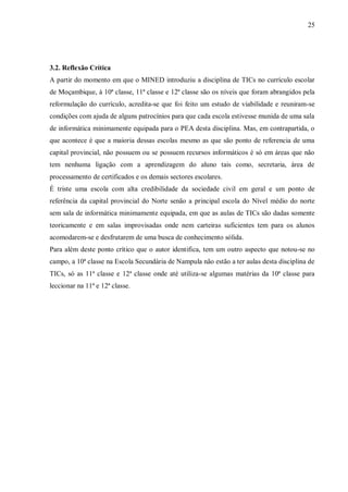 25
3.2. Reflexão Crítica
A partir do momento em que o MINED introduziu a disciplina de TICs no currículo escolar
de Moçambique, à 10ª classe, 11ª classe e 12ª classe são os níveis que foram abrangidos pela
reformulação do currículo, acredita-se que foi feito um estudo de viabilidade e reuniram-se
condições com ajuda de alguns patrocínios para que cada escola estivesse munida de uma sala
de informática minimamente equipada para o PEA desta disciplina. Mas, em contrapartida, o
que acontece é que a maioria dessas escolas mesmo as que são ponto de referencia de uma
capital provincial, não possuem ou se possuem recursos informáticos é só em áreas que não
tem nenhuma ligação com a aprendizagem do aluno tais como, secretaria, área de
processamento de certificados e os demais sectores escolares.
É triste uma escola com alta credibilidade da sociedade civil em geral e um ponto de
referência da capital provincial do Norte senão a principal escola do Nível médio do norte
sem sala de informática minimamente equipada, em que as aulas de TICs são dadas somente
teoricamente e em salas improvisadas onde nem carteiras suficientes tem para os alunos
acomodarem-se e desfrutarem de uma busca de conhecimento sólida.
Para além deste ponto crítico que o autor identifica, tem um outro aspecto que notou-se no
campo, a 10ª classe na Escola Secundária de Nampula não estão a ter aulas desta disciplina de
TICs, só as 11ª classe e 12ª classe onde até utiliza-se algumas matérias da 10ª classe para
leccionar na 11ª e 12ª classe.
 
