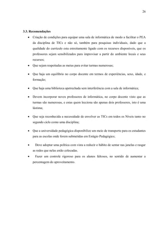 26
3.3. Recomendações
 Criação de condições para equipar uma sala de informática de modo a facilitar o PEA
da disciplina de TICs e não só, também para pesquisas individuais, dado que a
qualidade do currículo esta estreitamente ligado com os recursos disponíveis, que os
professores sejam sensibilizados para improvisar a partir do ambiente locais e seus
recursos;
 Que sejam respeitadas as metas para evitar turmas numerosas;
 Que haja um equilíbrio no corpo docente em termos de experiências, sexo, idade, e
formação;
 Que haja uma biblioteca apetrechada sem interferência com a sala de informática;
 Devem incorporar novos professores de informática, no corpo docente visto que as
turmas são numerosas, e estas quem lecciona são apenas dois professores, isto é uma
lástima;
 Que seja reconhecida a necessidade de envolver as TICs em todos os Níveis tanto no
segundo ciclo como uma disciplina;
 Que a universidade pedagógica disponibilize um meio de transporte para os estudantes
para as escolas onde forem submetidas em Estágio Pedagógico;
 Deve adoptar uma política com vista a reduzir o hábito de sentar nas janelas e rasgar
as redes que nelas estão colocadas.
 Fazer um controle rigoroso para os alunos faltosos, no sentido de aumentar a
percentagem do aproveitamento.
 
