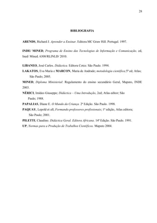 28
BIBLIOGRAFIA
ARENDS, Richard J. Aprender a Ensinar. Editora MC Graw Hill. Portugal. 1997.
INDE/ MINED, Programa de Ensino das Tecnologias de Informação e Comunicação. ed,
Ined/ Mined. 6308/RLINLD/ 2010.
LIBANEO, José Carlos. Didáctica. Editora Cotez. São Paulo. 1994.
LAKATOS, Eva Maria e MARCON, Maria de Andrade; metodologia científica;5ª ed; Atlas;
São Paulo; 2005.
MINED, Diploma Ministerial: Regulamento do ensino secundário Geral, Maputo, INDE
2003.
NÉRICI, Imídeo Giuseppe; Didáctica – Uma Introdução, 2ed; Atlas editor; São
Paulo; 1988.
PAPALIAS, Diane E. O Mundo da Criança. 2ª Edição. São Paulo. 1998.
PAQUAY, Lepold et all; Formando professores profissionais; 1ª edição, Atlas editora;
São Paulo; 2001.
PILETTI, Claudino. Didáctica Geral. Editora Africana. 14ª Edição. São Paulo. 1991.
UP; Normas para a Produção de Trabalhos Científicos. Maputo 2004.
 