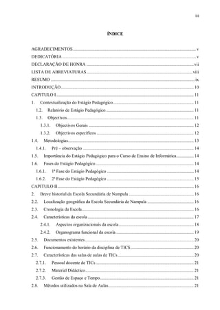 iii
ÍNDICE
AGRADECIMENTOS........................................................................................................... v
DEDICATÓRIA.................................................................................................................... v
DECLARAÇÃO DE HONRA .............................................................................................vii
LISTA DE ABREVIATURAS............................................................................................viii
RESUMO .............................................................................................................................ix
INTRODUÇÃO................................................................................................................... 10
CAPITULO I ....................................................................................................................... 11
1. Contextualização do Estágio Pedagógico...................................................................... 11
1.2. Relatório de Estágio Pedagógico............................................................................ 11
1.3. Objectivos.............................................................................................................. 11
1.3.1. Objectivos Gerais ........................................................................................... 12
1.3.2. Objectivos específicos .................................................................................... 12
1.4. Metodologias............................................................................................................. 13
1.4.1. Pré – observação ................................................................................................ 14
1.5. Importância do Estágio Pedagógico para o Curso de Ensino de Informática............... 14
1.6. Fases do Estágio Pedagógico..................................................................................... 14
1.6.1. 1ª Fase do Estágio Pedagógico ........................................................................... 14
1.6.2. 2ª Fase do Estágio Pedagógico ........................................................................... 15
CAPITULO II...................................................................................................................... 16
2. Breve historial da Escola Secundária de Nampula ........................................................ 16
2.2. Localização geográfica da Escola Secundária de Nampula ........................................ 16
2.3. Cronologia da Escola................................................................................................. 16
2.4. Características da escola............................................................................................ 17
2.4.1. Aspectos organizacionais da escola................................................................. 18
2.4.2. Organograma funcional da escola ................................................................... 19
2.5. Documentos existentes .............................................................................................. 20
2.6. Funcionamento do horário da disciplina de TICS....................................................... 20
2.7. Características das salas de aulas de TICs.................................................................. 20
2.7.1. Pessoal docente de TICs..................................................................................... 21
2.7.2. Material Didáctico.............................................................................................. 21
2.7.3. Gestão de Espaço e Tempo................................................................................. 21
2.8. Métodos utilizados na Sala de Aulas.......................................................................... 21
 