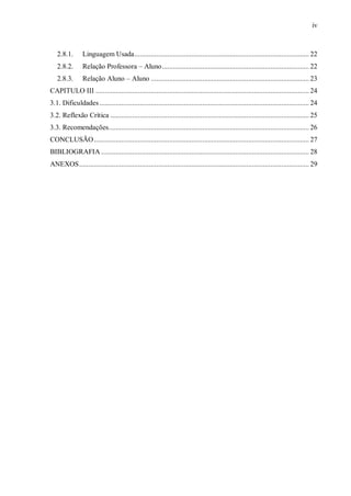 iv
2.8.1. Linguagem Usada............................................................................................... 22
2.8.2. Relação Professora – Aluno................................................................................ 22
2.8.3. Relação Aluno – Aluno ...................................................................................... 23
CAPITULO III .................................................................................................................... 24
3.1. Dificuldades.................................................................................................................. 24
3.2. Reflexão Crítica ............................................................................................................ 25
3.3. Recomendações............................................................................................................. 26
CONCLUSÃO..................................................................................................................... 27
BIBLIOGRAFIA ................................................................................................................. 28
ANEXOS............................................................................................................................. 29
 