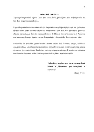v
AGRADECIMENTOS
Agradeço em primeiro lugar a Deus, pela saúde, forca, protecção e pela inspiração que me
tem dado no percurso académico.
Especial agradecimento aos meus colegas do grupo de estágio pedagógico que me ajudaram a
reflectir sobre certos assuntos abordados no relatório e com eles pude perceber o ganho de
alguma maturidade, a direcção e aos professores de TICs da Escola Secundaria de Nampula
que receberam de mãos abertas o grupo de estagiários e deram todas directrizes para o tal.
Finalmente um profundo agradecimento a minha família mãe e irmãos, amigos, namorada
que, consentindo a minha ausência em alguns momentos souberam compreender-me e sempre
me deram força e continuam dando para o meu progresso académico. E agradeço a todos que
contribuíram directa ou indirectamente para a finalização do presente relatório.
“Não são as técnicas, mas sim a conjugação de
homem e ferramenta, que transforma a
sociedade”
[Paulo Freire]
 