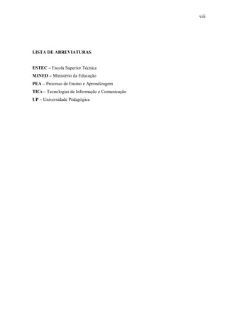 viii
LISTA DE ABREVIATURAS
ESTEC – Escola Superior Técnica
MINED – Ministério da Educação
PEA – Processo de Ensino e Aprendizagem
TICs – Tecnologias de Informação e Comunicação
UP – Universidade Pedagógica
 