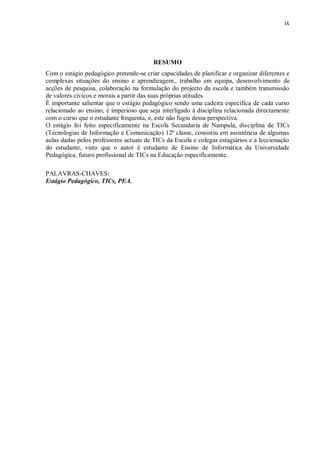 ix
RESUMO
Com o estágio pedagógico pretende-se criar capacidades de planificar e organizar diferentes e
complexas situações do ensino e aprendizagem., trabalho em equipa, desenvolvimento de
acções de pesquisa, colaboração na formulação do projecto da escola e também transmissão
de valores cívicos e morais a partir das suas próprias atitudes.
É importante salientar que o estágio pedagógico sendo uma cadeira específica de cada curso
relacionado ao ensino, é imperioso que seja interligado à disciplina relacionada directamente
com o curso que o estudante frequenta, e, este não fugiu dessa perspectiva.
O estágio foi feito especificamente na Escola Secundaria de Nampula, disciplina de TICs
(Tecnologias de Informação e Comunicação) 12ª classe, consistiu em assistência de algumas
aulas dadas pelos professores actuais de TICs da Escola e colegas estagiários e a leccionação
do estudante, visto que o autor é estudante de Ensino de Informática da Universidade
Pedagógica, futuro profissional de TICs na Educação especificamente.
PALAVRAS-CHAVES:
Estágio Pedagógico, TICs, PEA.
 