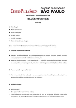 Faculdade de Tecnologia Rubens Lara

                                  RELATÓRIO DE ESTÁGIO
                                                  ROTEIRO


1.   Identificação

•    Nome do Estagiário;

•    Nome da Empresa;

•    Área de estágio;

•    Período de estágio;

•    Nome do Coordenador e função


Obs.:    Estas informações devem ser as únicas constantes na primeira página do relatório.


2.   Atividade desenvolvida – Sugestões


•    Descreva resumidamente todas as atividades desenvolvidas no período, tais como, projetos, reuniões,
     visitas, acompanhamento do trabalho de funcionários, etc.

•    Para cada atividade, indique a duração aproximada e a freqüência (quando for possível). Deixe registrada
     as suas sugestões para aperfeiçoamento, melhoria e a racionalização das atividades desenvolvidas na área.




3.   Cumprimento da programação inicial


•    Comente o ambiente físico da área, bem como a adequabilidade das instalações para receber estagiários e
     possíveis interferências no desenvolvimento das atividades.




4.   Ambiente humano


•    Comente sobre:
-    Sua apresentação aos funcionários da área;
-    Suas relações com o responsável e os funcionários da área (se harmoniosa, conflitivas, cooperativas,
     competitivas, etc.) e como facilitaram ou não o desenvolvimento de suas atividades: o “clima” da área.
 
