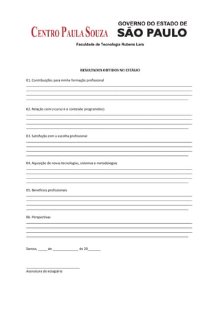 Faculdade de Tecnologia Rubens Lara




                                RESULTADOS OBTIDOS NO ESTÁGIO

01. Contribuições para minha formação profissional
__________________________________________________________________________________________
__________________________________________________________________________________________
__________________________________________________________________________________________
________________________________________________________________________________________

02. Relação com o curso e o conteúdo programático
__________________________________________________________________________________________
__________________________________________________________________________________________
__________________________________________________________________________________________
________________________________________________________________________________________

03. Satisfação com a escolha profissional
__________________________________________________________________________________________
__________________________________________________________________________________________
__________________________________________________________________________________________
________________________________________________________________________________________

04. Aquisição de novas tecnologias, sistemas e metodologias
__________________________________________________________________________________________
__________________________________________________________________________________________
__________________________________________________________________________________________
________________________________________________________________________________________

05. Benefícios profissionais
__________________________________________________________________________________________
__________________________________________________________________________________________
__________________________________________________________________________________________
________________________________________________________________________________________

06. Perspectivas
__________________________________________________________________________________________
__________________________________________________________________________________________
__________________________________________________________________________________________
________________________________________________________________________________________


Santos, _____ de ______________ de 20_______



_____________________________
Assinatura do estagiário
 