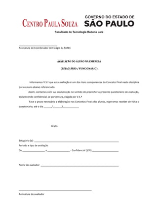 Faculdade de Tecnologia Rubens Lara



_____________________________
Assinatura do Coordenador de Estágio da FATEC




                                    AVALIAÇÃO DO ALUNO NA EMPRESA

                                       (ESTAGIÁRIO / FUNCIONÁRIO)




         Informamos V.S.ª que esta avaliação é um dos itens componentes do Conceito Final nesta disciplina
para o aluno abaixo referenciado.
        Assim, contamos com sua colaboração no sentido de preencher o presente questionário de avaliação,
esclarecendo confidencial, se porventura, exigida por V.S.ª
         Face o prazo necessário a elaboração nos Conceitos Finais dos alunos, esperamos receber de volta o
questionário, até o dia ______/_______/____________




                              Grato.




Estagiário (a): ________________________________________________________________
Período e tipo de avaliação
De _________________ a _________________ - Confidencial (S/N):____________________




Nome do avaliador: ___________________________________________________________




_______________________________________________________
Assinatura do avaliador
 