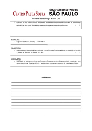 Faculdade de Tecnologia Rubens Lara

    a.   Cuidados no uso das instalações, materiais e equipamentos ou qualquer outro bem de propriedade
         da Empresa, bem como observância das suas normas e os regulamentos internos.                (     )




ASSIDUIDADE
    a. Regularidade na sua presença e pontualidade.                                                  (     )



COLABORAÇÃO
   a. Espontaneidade e disposição em colaborar com a Empresa/Colegas na execução dos serviços durante
      a jornada de trabalho, ou mesmo fora dela.                                              (     )



SOCIABILIDADE
    a. Habilidade no relacionamento pessoal com os colegas, demonstrando autocontrole emocional e bom
        senso ao enfrentar situações difíceis e resolvendo os problemas cotidianos de maneira satisfatória.
                                                                                                      (     )




                                              COMENTÁRIOS

__________________________________________________________________________________________
__________________________________________________________________________________________
__________________________________________________________________________________________
__________________________________________________________________________________________
__________________________________________________________________________________________
__________________________________________________________________________________________
__________________________________________________________________________________________
__________________________________________________________________________________________
__________________________________________________________________________________________
__________________________________________________________________________________________
__________________________________________________________________________________________
                                                   _____
 