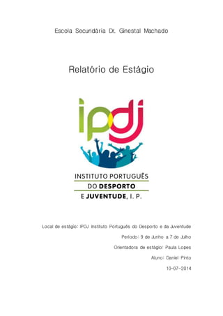 Escola Secundária Dr. Ginestal Machado 
Relatório de Estágio 
Local de estágio: IPDJ Instituto Português do Desporto e da Juventude 
Período: 9 de Junho a 7 de Julho 
Orientadora de estágio: Paula Lopes 
Aluno: Daniel Pinto 
10-07-2014 
 