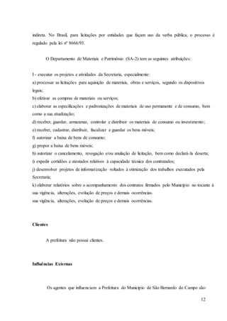 12
indireta. No Brasil, para licitações por entidades que façam uso da verba pública, o processo é
regulado pela lei nº 8666/93.
O Departamento de Materiais e Patrimônio (SA-2) tem as seguintes atribuições:
I - executar os projetos e atividades da Secretaria, especialmente:
a) processar as licitações para aquisição de materiais, obras e serviços, segundo os dispositivos
legais;
b) efetivar as compras de materiais ou serviços;
c) elaborar as especificações e padronizações de materiais de uso permanente e de consumo, bem
como a sua atualização;
d) receber, guardar, armazenar, controlar e distribuir os materiais de consumo ou investimento;
e) receber, cadastrar, distribuir, fiscalizar e guardar os bens móveis;
f) autorizar a baixa de bens de consumo;
g) propor a baixa de bens móveis;
h) autorizar o cancelamento, revogação e/ou anulação de licitação, bem como declará-la deserta;
i) expedir certidões e atestados relativos à capacidade técnica dos contratados;
j) desenvolver projetos de informatização voltados à otimização dos trabalhos executados pela
Secretaria;
k) elaborar relatórios sobre o acompanhamento dos contratos firmados pelo Município no tocante à
sua vigência, alterações, evolução de preços e demais ocorrências.
sua vigência, alterações, evolução de preços e demais ocorrências.
Clientes
A prefeitura não possui clientes.
Influências Externas
Os agentes que influenciam a Prefeitura do Município de São Bernardo do Campo são:
 