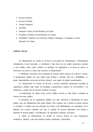 13
 Governo Federal;
 Governo Estadual;
 Câmara Municipal;
 ETCSBC;
 Fundação Criança de São Bernardo do Campo
 Faculdade de Direito de São Bernardo do Campo;
 SINDSERV (Sindicato dos Servidores Públicos Municipais e Autárquicos de São
Bernardo do Campo)
Ambiente Interno
No Departamento de Gestão de Pessoas da Secretaria de Administração e Modernização
Administrativa o lado burocrático e centralizado é mais forte em seu sentido corporativo, portanto
o setor público acaba sendo contrário às mudanças na organização e na forma de operar. A
burocracia em excesso é o fator mais relevante no Departamento.
A dificuldade encontrada para programar de maneira efetiva projetos de reforma é enorme.
A administração pública tem uma cultura muito fechada e atrasada. Não há a flexibilidade e a
gestão empreendedora para atuar de forma eficiente, num mundo de rápidas transformações.
No Departamento de Gestão de Pessoas a elevada autonomia operacional concedida às
organizações públicas logo incide em privilégios corporativistas, práticas de favorecimento e de
clientelismo, quando não de exercício duvidoso do cargo.
A transformação da cultura nesses setores públicos deveria se feita desde o princípio da
criação do serviço público.
É perceptível que as organizações públicas são mais vulneráveis à interferência do poder
político, pois são administradas pelo poder público. Elas, também, têm a missão de prestar serviços
à sociedade. É evidente que esta prestação de serviços está, habitualmente, em contradição com a
limitação dos recursos recebidos por elas. E, quando há recursos disponíveis, eles tendem a
depender da decisão política e das flutuações da capacidade econômica do Estado.
A cultura no Departamento de Gestão de Pessoas deveria ser mais transparente,
competitiva, eficiente e não uma estrutura pesada, centralizada e burocrática.
 