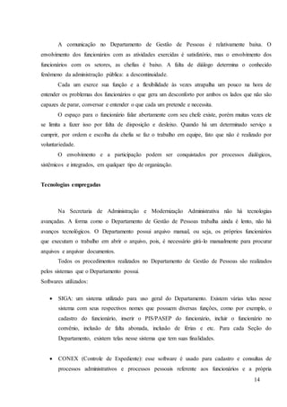 14
A comunicação no Departamento de Gestão de Pessoas é relativamente baixa. O
envolvimento dos funcionários com as atividades exercidas é satisfatório, mas o envolvimento dos
funcionários com os setores, as chefias é baixo. A falta de diálogo determina o conhecido
fenômeno da administração pública: a descontinuidade.
Cada um exerce sua função e a flexibilidade às vezes atrapalha um pouco na hora de
entender os problemas dos funcionários o que gera um desconforto por ambos os lados que não são
capazes de parar, conversar e entender o que cada um pretende e necessita.
O espaço para o funcionário falar abertamente com seu chefe existe, porém muitas vezes ele
se limita a fazer isso por falta de disposição e desleixo. Quando há um determinado serviço a
cumprir, por ordem e escolha da chefia se faz o trabalho em equipe, fato que não é realizado por
voluntariedade.
O envolvimento e a participação podem ser conquistados por processos dialógicos,
sistêmicos e integrados, em qualquer tipo de organização.
Tecnologias empregadas
Na Secretaria de Administração e Modernização Administrativa não há tecnologias
avançadas. A forma como o Departamento de Gestão de Pessoas trabalha ainda é lento, não há
avanços tecnológicos. O Departamento possui arquivo manual, ou seja, os próprios funcionários
que executam o trabalho em abrir o arquivo, pois, é necessário girá-lo manualmente para procurar
arquivos e arquivar documentos.
Todos os procedimentos realizados no Departamento de Gestão de Pessoas são realizados
pelos sistemas que o Departamento possui.
Softwares utilizados:
 SIGA: um sistema utilizado para uso geral do Departamento. Existem várias telas nesse
sistema com seus respectivos nomes que possuem diversas funções, como por exemplo, o
cadastro do funcionário, inserir o PIS/PASEP do funcionário, incluir o funcionário no
convênio, inclusão de falta abonada, inclusão de férias e etc. Para cada Seção do
Departamento, existem telas nesse sistema que tem suas finalidades.
 CONEX (Controle de Expediente): esse software é usado para cadastro e consultas de
processos administrativos e processos pessoais referente aos funcionários e a própria
 