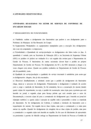 17
4 ATIVIDADES DESENVOLVIDAS
ATIVIDADES REALIZADAS NO SETOR DE SERVIÇO DE CONTROLE DE
ENCARGOS SOCIAIS
1º DESLIGAMENTOS DE FUNCIONÁRIOS
a) Finalidade: realizar o desligamento dos funcionários que pedem o seu desligamento junto a
Prefeitura do Município de São Bernardo do Campo.
b) Equipamentos Manipulados: os equipamentos manipulados para a execução dos desligamentos
são o uso do computador e a impressora.
c) Periodicidade e Quantidade do serviço/produção: os desligamentos são feitos todos os dias. A
quantidade é variada, pois na Secretaria de Educação (SE) e na Secretaria de Segurança Urbana
(SSU) os pedidos só podem ser realizados lá e em seguida eles enviam para o Departamento de
Gestão de Pessoas. E funcionários de outras secretarias devem fazer o pedido no próprio
Departamento de Gestão de Pessoas. Os desligamentos da SE e da SSU demoram a chegar e às
vezes chegam com atraso. Quanto aos pedidos realizados no Departamento de Gestão de Pessoas
não há quantidade exata.
d) Qualidade do serviço/produção: a qualidade do serviço executado é satisfatória, pois assim que
os desligamentos chegam, eles já são executados.
e) Descrever detalhadamente a atividade: assim que o pedido de desligamento do funcionário
chega, inicia-se o processo de desligamento. Primeiramente o desligamento é realizado de acordo
com o cargo e matrícula do funcionário. Se for estatutário, faz-se a exoneração do mesmo tirando
quatro cópias do requerimento, ou seja, o pedido de exoneração, uma cópia para a portaria que será
inserida no jornal, a segunda cópia para licença prêmio que será enviada para o setor de
Documentação, a terceira cópia irá para o comunicado de desligamento que é inserido no jornal do
município também e a quarta cópia é anexada no espelho onde é preenchido o nome e a matrícula
do funcionário. Se for desligamento de Celetista, é realizada a demissão do funcionário com o
requerimento do mesmo. Em seguida tira-se duas cópias, uma para o comunicado e a outra para
anexar no espelho. Quando for desligamento de estagiário tira-se duas cópias do pedido, uma para
o comunicado e a segunda cópia será inserida no espelho. Se for caso de falecimento de aposentado
ou pensionista o parente do falecido entrega ao Departamento de Gestão de Pessoas a Certidão de
 