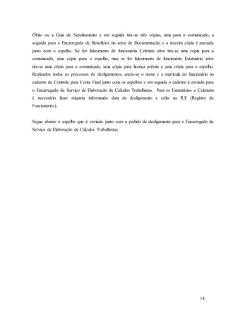 18
Óbito ou a Guia de Sepultamento e em seguida tira-se três cópias, uma para o comunicado, a
segunda para a Encarregada de Benefícios no setor de Documentação e a terceira cópia é anexada
junto com o espelho. Se for falecimento de funcionário Celetista ativo tira-se uma cópia para o
comunicado, uma cópia para o espelho, mas se for falecimento de funcionário Estatutário ativo
tira-se uma cópia para o comunicado, uma cópia para licença prêmio e uma cópia para o espelho.
Realizados todos os processos de desligamentos, anota-se o nome e a matrícula do funcionário no
caderno de Controle para Conta Final junto com os espelhos e em seguida o caderno é enviado para
o Encarregado de Serviço de Elaboração de Cálculos Trabalhistas. Para os Estatutários e Celetistas
é necessário fazer etiqueta informando data de desligamento e colar na R.E (Registro de
Funcionários).
Segue abaixo o espelho que é enviado junto com o pedido de desligamento para o Encarregado de
Serviço de Elaboração de Cálculos Trabalhistas.
 