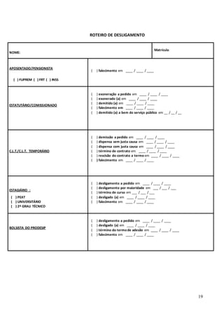 19
ROTEIRO DE DESLIGAMENTO
NOME:
Matrícula:
APOSENTADO/PENSIONISTA
( ) FUPREM ( ) FRT ( ) INSS
( ) falecimento em ____ / ____ / ____
ESTATUTÁRIO/COMISSIONADO
( ) exoneração a pedido em ____ / ____ / ____
( ) exonerado (a) em ____ / ____ / ____
( ) demitido (a) em ____ / ____ / ____
( ) falecimento em ____ / ____ / ____
( ) demitido (a) a bem do serviço público em __ / __ / __
C.L.T./C.L.T. TEMPORÁRIO
( ) demissão a pedido em ____ / ____ / ____
( ) dispensa sem justa causa em ____ / ____ / ____
( ) dispensa com justa causa em ____ / ____ / ____
( ) término de contrato em ____ / ____ / ____
( ) rescisão do contrato a termo em ____ / ____ / ____
( ) falecimento em ____ / ____ / ____
ESTAGIÁRIO :
( ) PEAT
( ) UNIVERSITÁRIO
( ) 2º GRAU TÉCNICO
( ) desligamento a pedido em ____ / ____ / ____
( ) desligamento por maioridade em ___ / ___ / ___
( ) término de curso em ___ / ___ / ___
( ) desligado (a) em ____ / ____ / ____
( ) falecimento em ____ / ____ / ____
BOLSISTA DO PRODESIP
( ) desligamento a pedido em ____ / ____ / ____
( ) desligado (a) em ____ / ____ / ____
( ) término do termo de adesão em ____ / ____ / ____
( ) falecimento em ____ / ____ / ____
 